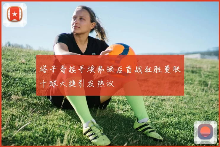 塔子哥接手埃弗顿后首战狂胜曼联十球大捷引发热议