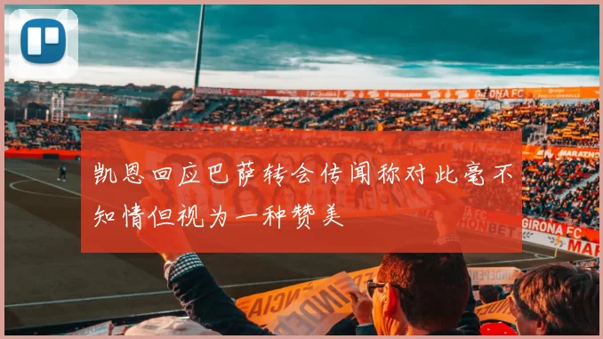 凯恩回应巴萨转会传闻称对此毫不知情但视为一种赞美