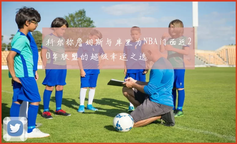 科尔称詹姆斯与库里为NBA门面近20年联盟的超级幸运之选