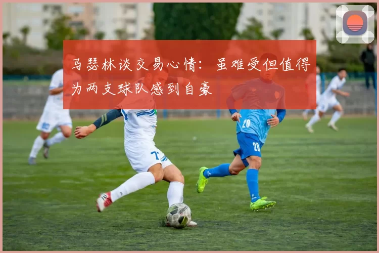 马瑟林谈交易心情：虽难受但值得为两支球队感到自豪