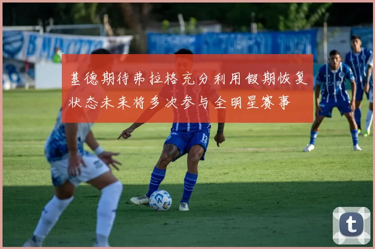 基德期待弗拉格充分利用假期恢复状态未来将多次参与全明星赛事