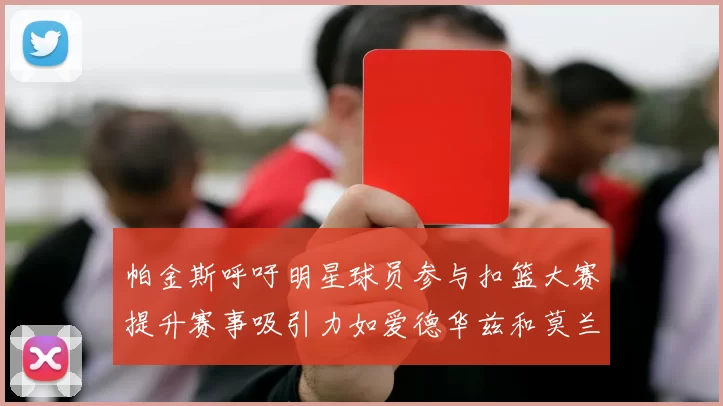 帕金斯呼吁明星球员参与扣篮大赛提升赛事吸引力如爱德华兹和莫兰特等人