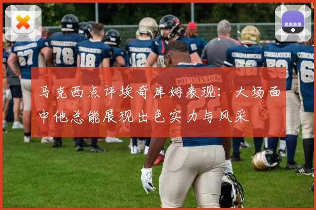 马克西点评埃奇库姆表现：大场面中他总能展现出色实力与风采