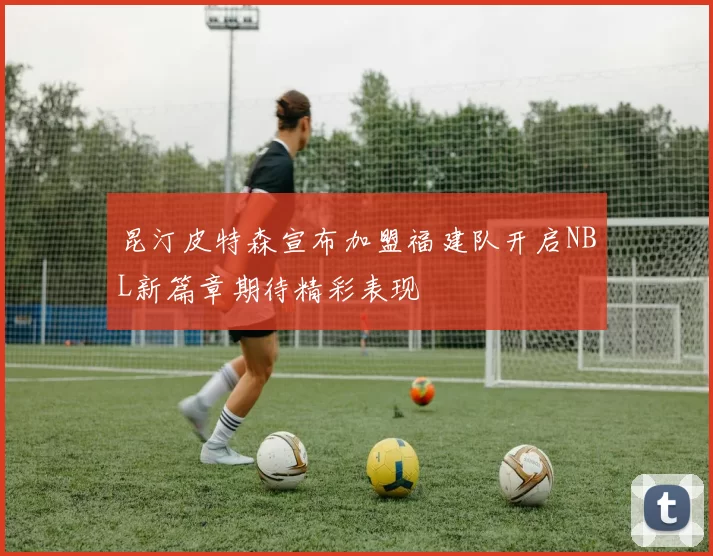 昆汀皮特森宣布加盟福建队开启NBL新篇章期待精彩表现