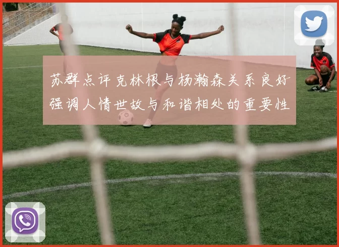 苏群点评克林根与杨瀚森关系良好强调人情世故与和谐相处的重要性