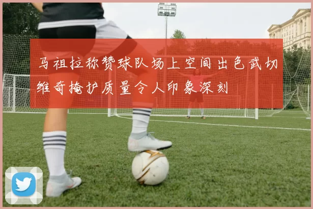 马祖拉称赞球队场上空间出色武切维奇掩护质量令人印象深刻