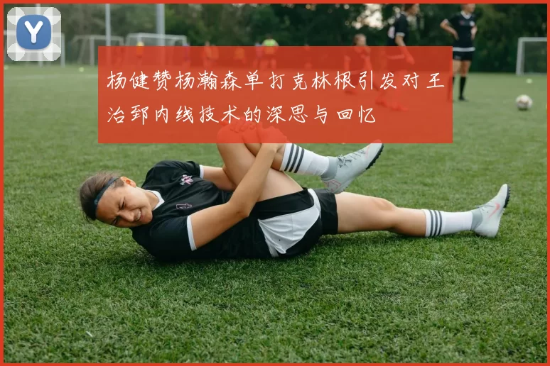 杨健赞杨瀚森单打克林根引发对王治郅内线技术的深思与回忆