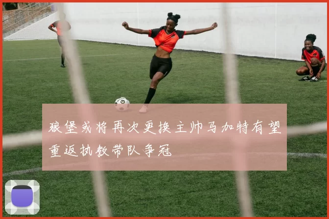 狼堡或将再次更换主帅马加特有望重返执教带队争冠