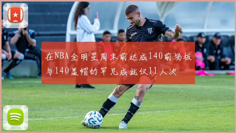 在NBA全明星周末前达成140前场板与140盖帽的罕见成就仅11人次