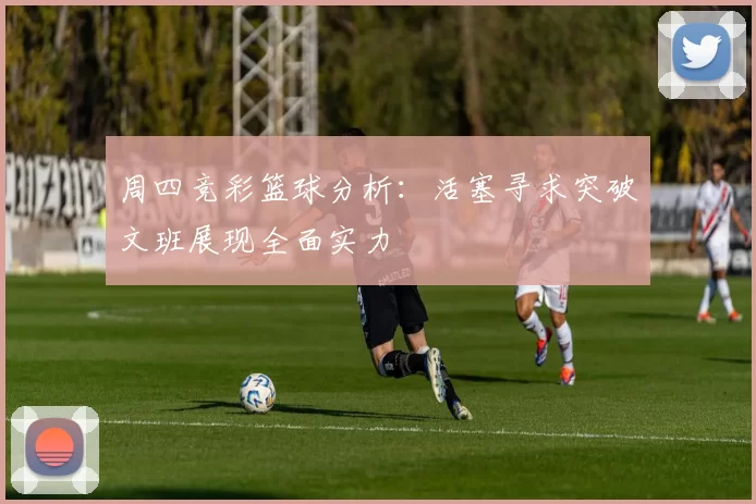 周四竞彩篮球分析：活塞寻求突破文班展现全面实力