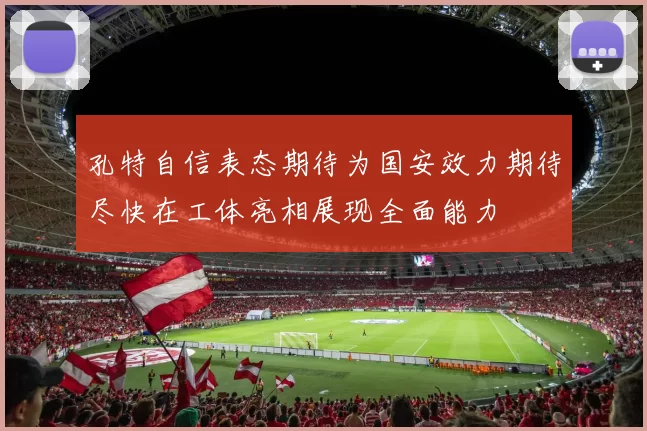 孔特自信表态期待为国安效力期待尽快在工体亮相展现全面能力