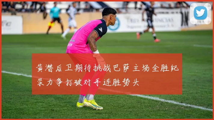 黄潜后卫期待挑战巴萨主场全胜纪录力争打破对手连胜势头