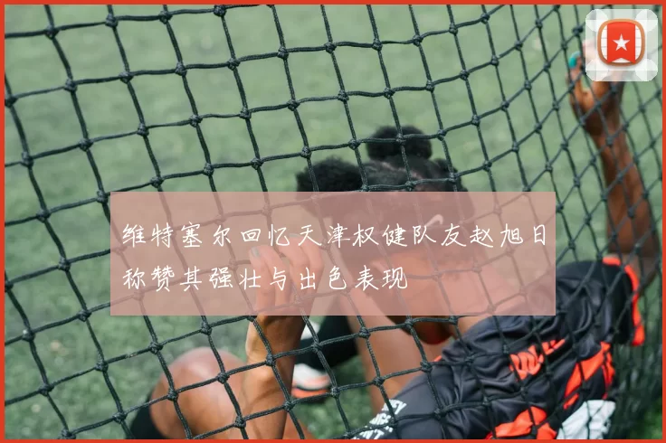 维特塞尔回忆天津权健队友赵旭日称赞其强壮与出色表现