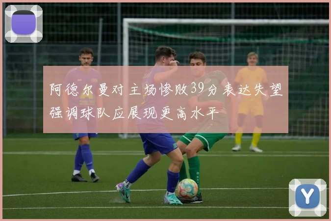 阿德尔曼对主场惨败39分表达失望强调球队应展现更高水平