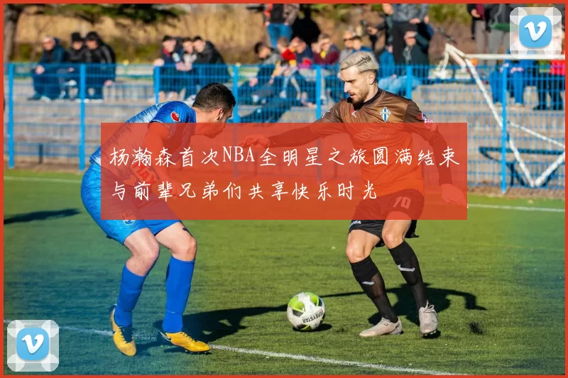 杨瀚森首次NBA全明星之旅圆满结束与前辈兄弟们共享快乐时光