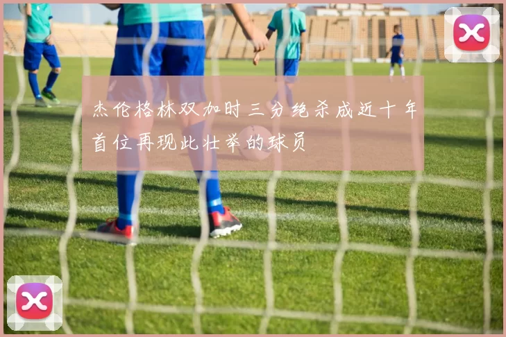 杰伦格林双加时三分绝杀成近十年首位再现此壮举的球员