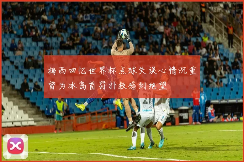 梅西回忆世界杯点球失误心情沉重曾为冰岛首罚扑救感到绝望