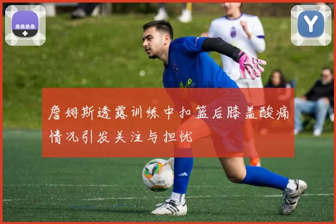 詹姆斯透露训练中扣篮后膝盖酸痛情况引发关注与担忧