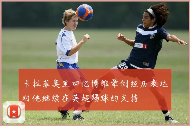 卡拉菲奥里回忆博维晕倒经历表达对他继续在英超踢球的支持