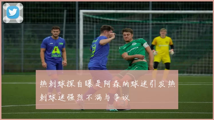 热刺球探自曝是阿森纳球迷引发热刺球迷强烈不满与争议