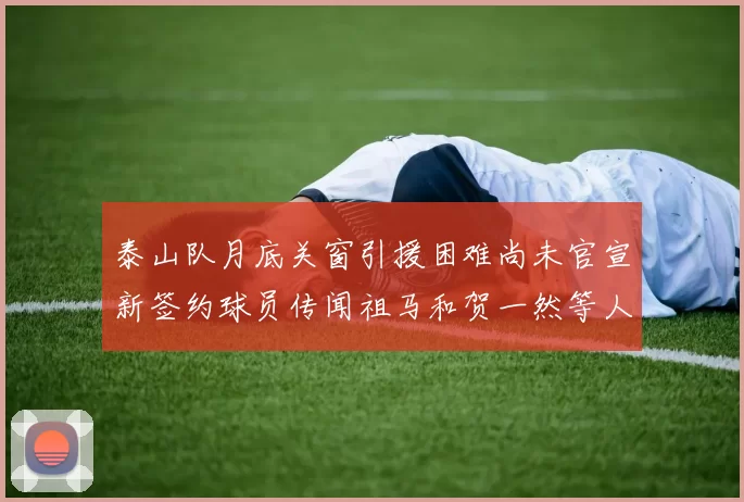 泰山队月底关窗引援困难尚未官宣新签约球员传闻祖马和贺一然等人