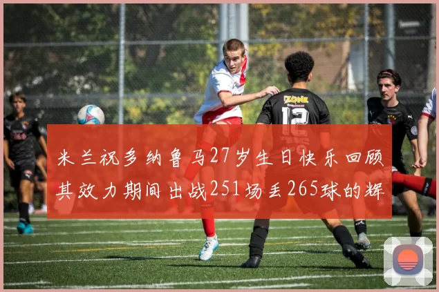 米兰祝多纳鲁马27岁生日快乐回顾其效力期间出战251场丢265球的辉煌历程