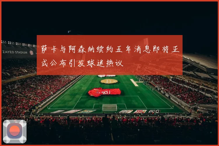 萨卡与阿森纳续约五年消息即将正式公布引发球迷热议