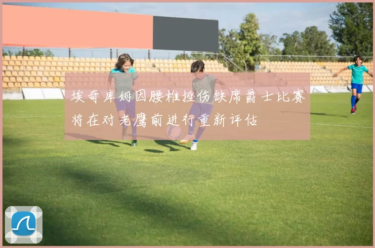 埃奇库姆因腰椎挫伤缺席爵士比赛将在对老鹰前进行重新评估