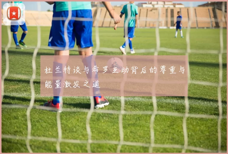 杜兰特谈与希罗互动背后的尊重与能量激发之道
