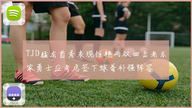 TJD猛龙首秀表现惊艳两双回击老东家勇士应考虑签下球哥补强阵容