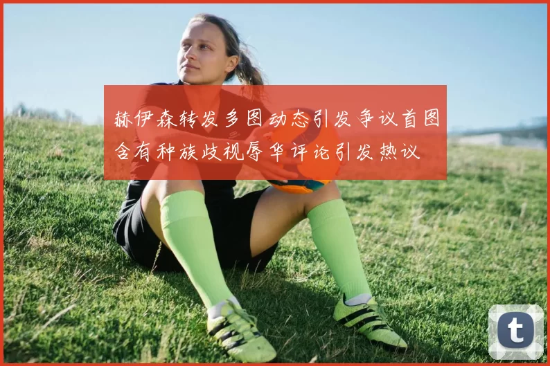 赫伊森转发多图动态引发争议首图含有种族歧视辱华评论引发热议