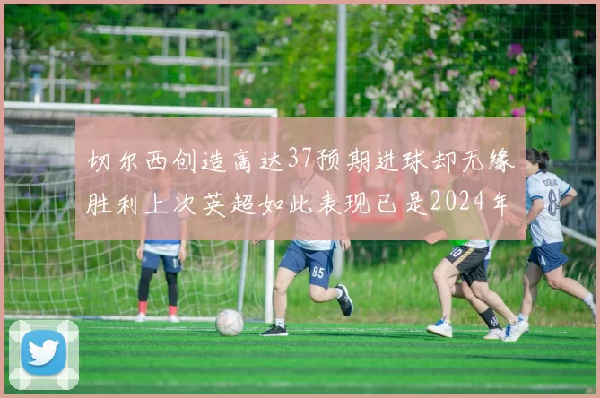 切尔西创造高达37预期进球却无缘胜利上次英超如此表现已是2024年3月