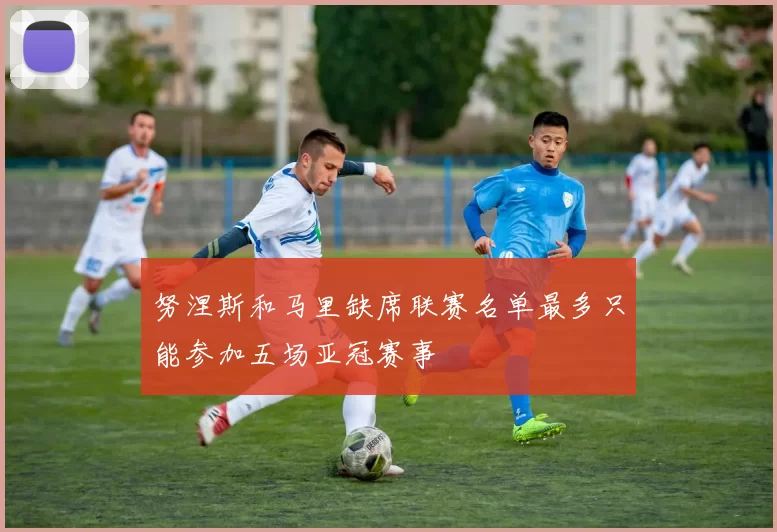 努涅斯和马里缺席联赛名单最多只能参加五场亚冠赛事