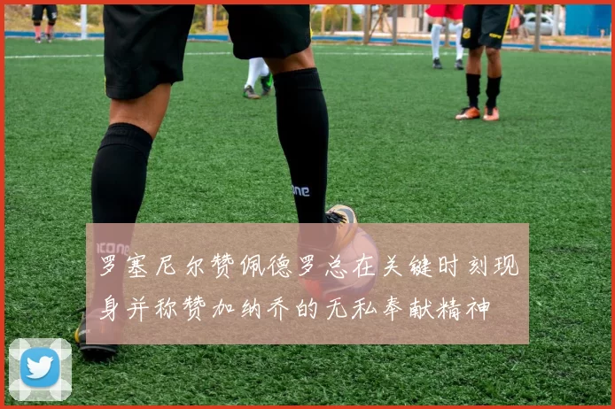 罗塞尼尔赞佩德罗总在关键时刻现身并称赞加纳乔的无私奉献精神